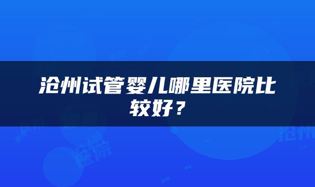 沧州试管婴儿哪里医院比较好？