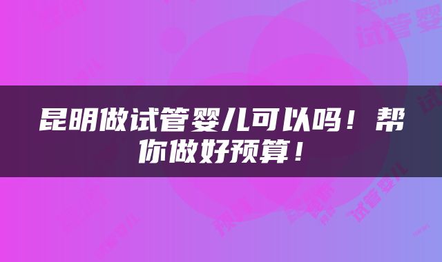 昆明做试管婴儿可以吗！帮你做好预算！