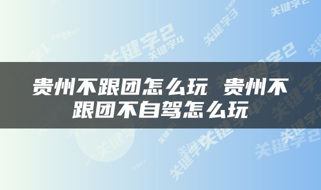 贵州不跟团怎么玩 贵州不跟团不自驾怎么玩
