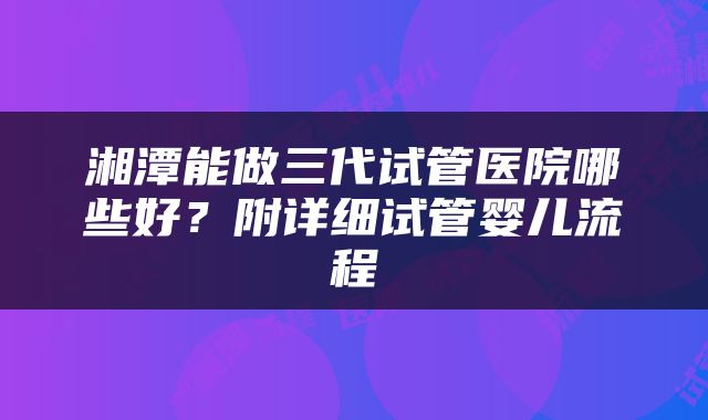 湘潭能做三代试管医院哪些好？附详细试管婴儿流程
