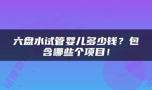 六盘水试管婴儿多少钱？包含哪些个项目！