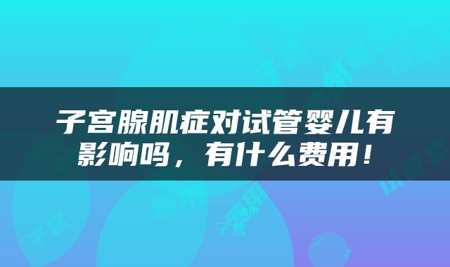 子宫腺肌症对试管婴儿有影响吗，有什么费用！