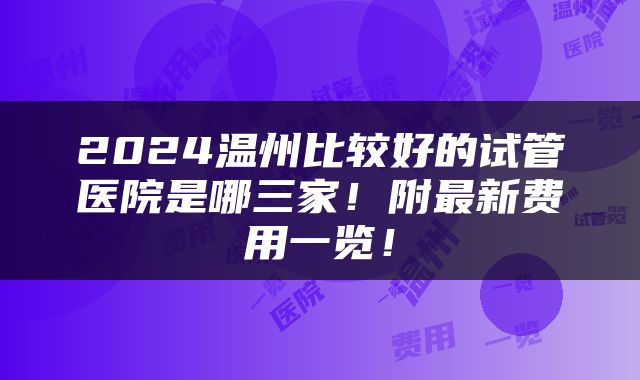2024温州比较好的试管医院是哪三家！附最新费用一览！