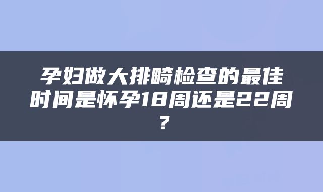 孕妇做大排畸检查的最佳时间是怀孕18周还是22周？