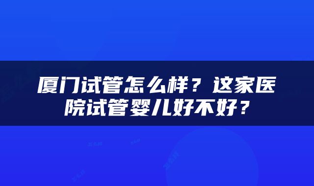 厦门试管怎么样？这家医院试管婴儿好不好？