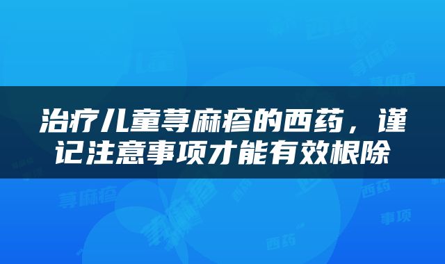 治疗儿童荨麻疹的西药，谨记注意事项才能有效根除