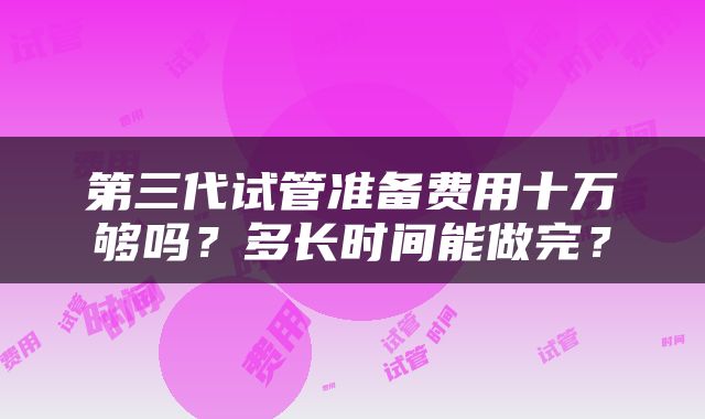第三代试管准备费用十万够吗？多长时间能做完？