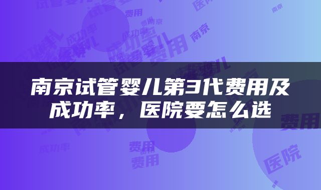 南京试管婴儿第3代费用及成功率，医院要怎么选