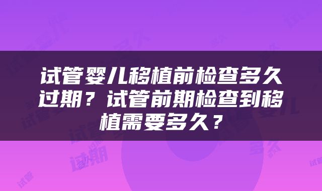 试管婴儿移植前检查多久过期？试管前期检查到移植需要多久？