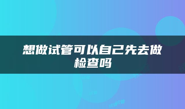 想做试管可以自己先去做检查吗