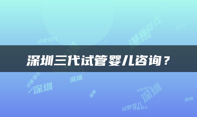 深圳三代试管婴儿咨询？