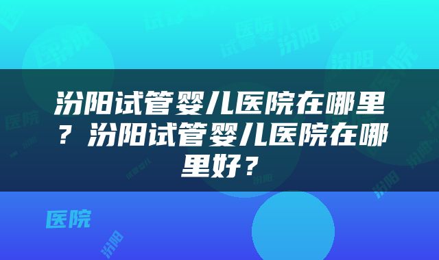 汾阳试管婴儿医院在哪里？汾阳试管婴儿医院在哪里好？