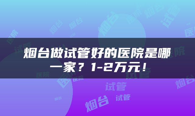 烟台做试管好的医院是哪一家？1-2万元！