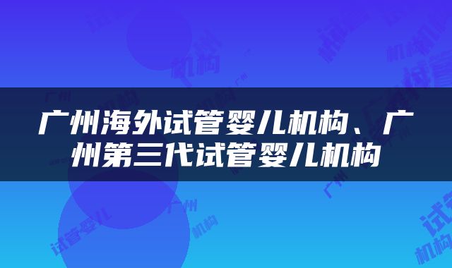 广州海外试管婴儿机构、广州第三代试管婴儿机构