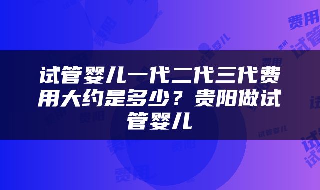 试管婴儿一代二代三代费用大约是多少？贵阳做试管婴儿
