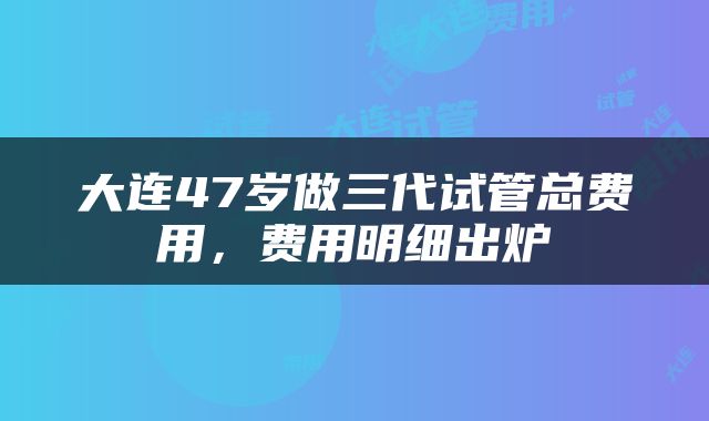大连47岁做三代试管总费用，费用明细出炉