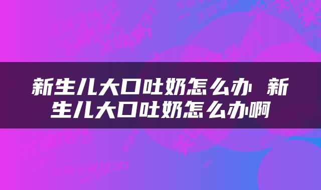 新生儿大口吐奶怎么办 新生儿大口吐奶怎么办啊