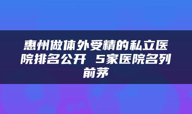惠州做体外受精的私立医院排名公开 5家医院名列前茅
