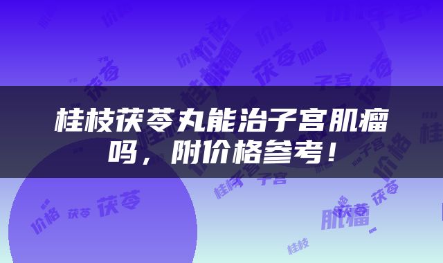 桂枝茯苓丸能治子宫肌瘤吗，附价格参考！