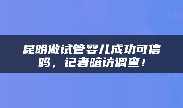 昆明做试管婴儿成功可信吗，记者暗访调查！