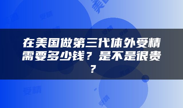 在美国做第三代体外受精需要多少钱？是不是很贵？