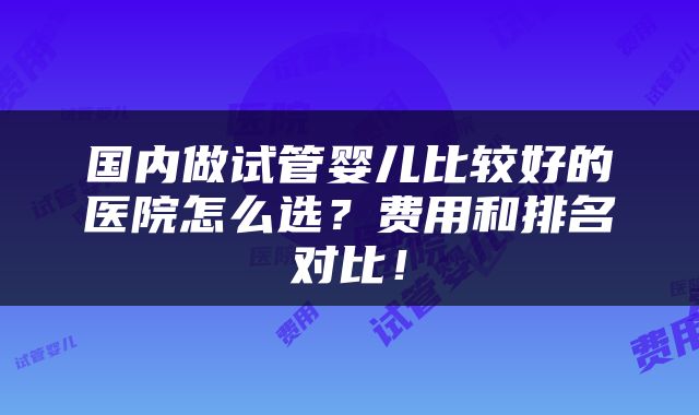 国内做试管婴儿比较好的医院怎么选？费用和排名对比！