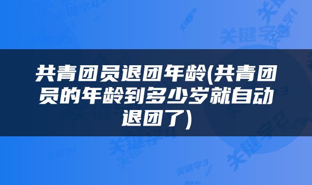 共青团员退团年龄(共青团员的年龄到多少岁就自动退团了)
