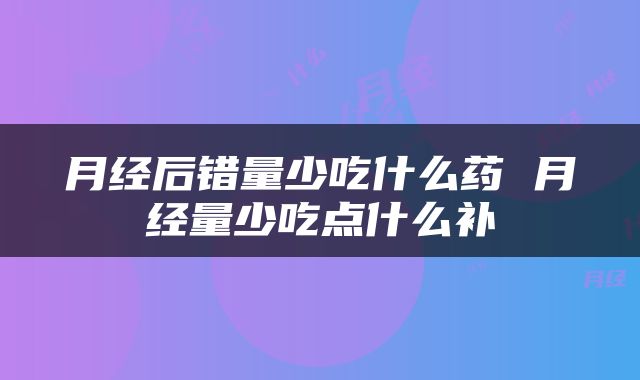 月经后错量少吃什么药 月经量少吃点什么补