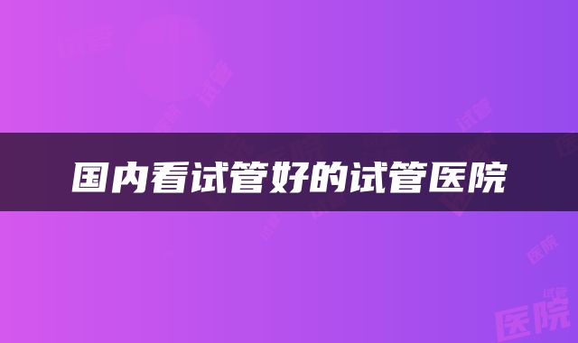 国内看试管好的试管医院