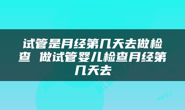试管是月经第几天去做检查 做试管婴儿检查月经第几天去