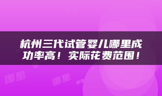 杭州三代试管婴儿哪里成功率高！实际花费范围！
