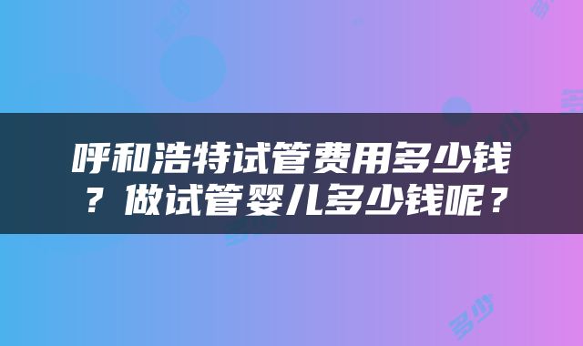 呼和浩特试管费用多少钱？做试管婴儿多少钱呢？