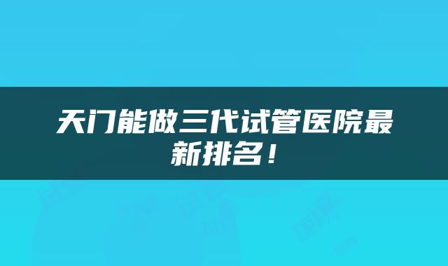 天门能做三代试管医院最新排名！