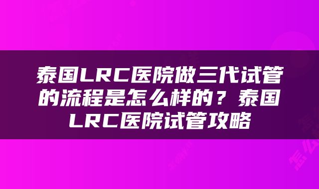 泰国LRC医院做三代试管的流程是怎么样的？泰国LRC医院试管攻略