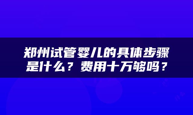 郑州试管婴儿的具体步骤是什么？费用十万够吗？