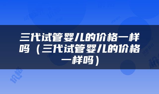 三代试管婴儿的价格一样吗（三代试管婴儿的价格一样吗）
