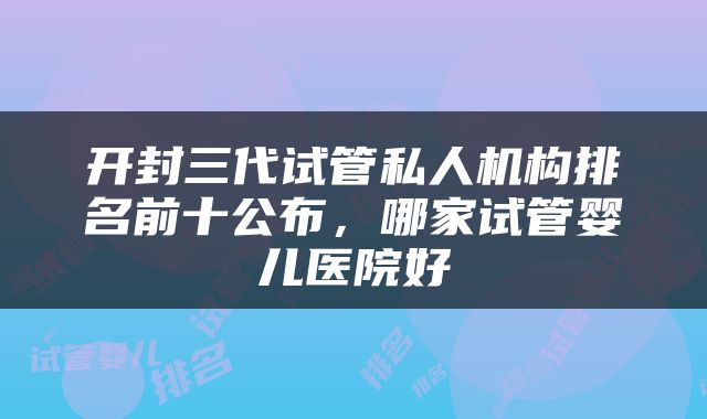 开封三代试管私人机构排名前十公布，哪家试管婴儿医院好