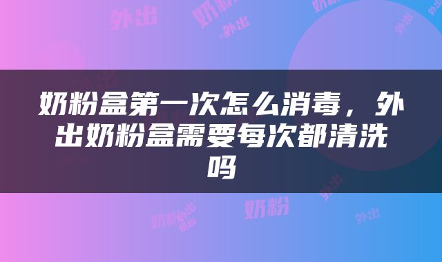 奶粉盒第一次怎么消毒，外出奶粉盒需要每次都清洗吗
