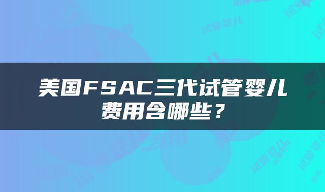 美国FSAC三代试管婴儿费用含哪些？