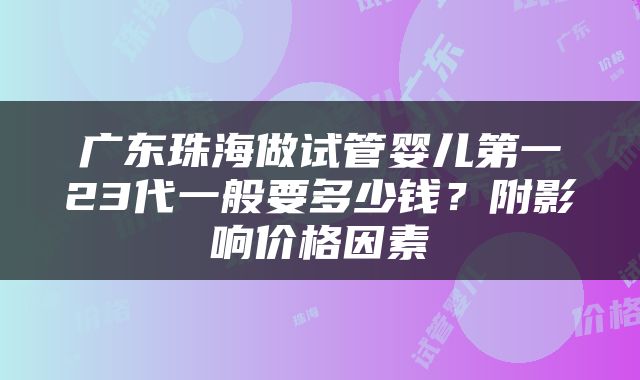 广东珠海做试管婴儿第一23代一般要多少钱？附影响价格因素