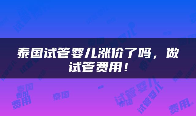泰国试管婴儿涨价了吗，做试管费用！