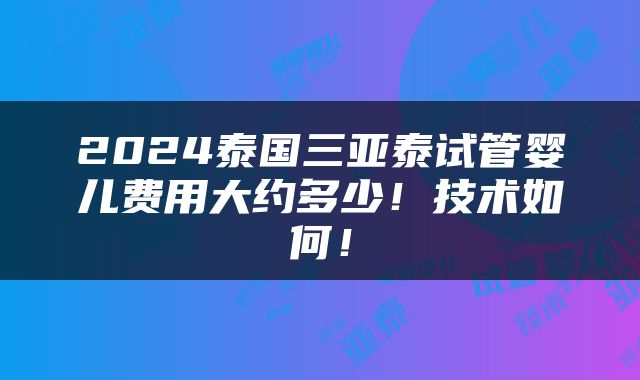 2024泰国三亚泰试管婴儿费用大约多少！技术如何！