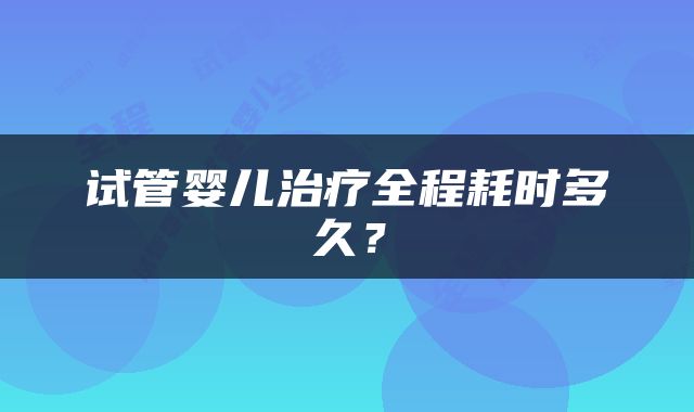 试管婴儿治疗全程耗时多久？