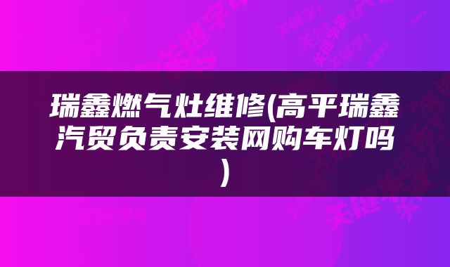 瑞鑫燃气灶维修(高平瑞鑫汽贸负责安装网购车灯吗)