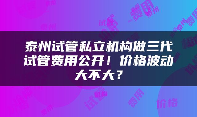 泰州试管私立机构做三代试管费用公开！价格波动大不大？