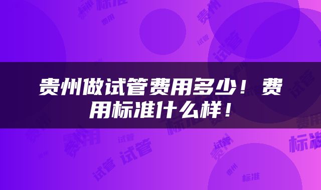 贵州做试管费用多少！费用标准什么样！