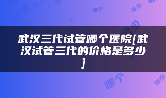 武汉三代试管哪个医院[武汉试管三代的价格是多少]