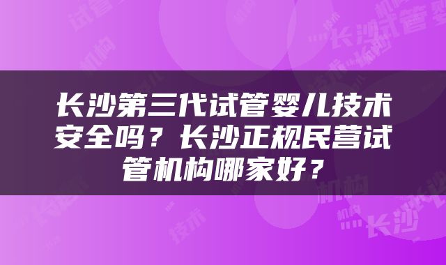 长沙第三代试管婴儿技术安全吗？长沙正规民营试管机构哪家好？