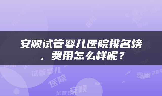 安顺试管婴儿医院排名榜，费用怎么样呢？