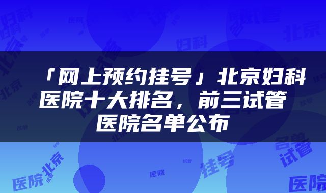 「网上预约挂号」北京妇科医院十大排名，前三试管医院名单公布